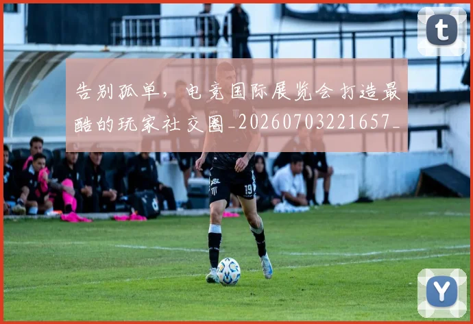 告别孤单,电竞国际展览会打造最酷的玩家社交圈_20260703221657_20260718210044
