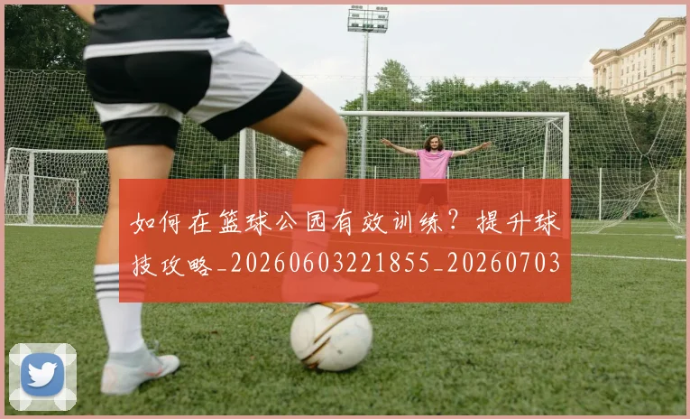 如何在篮球公园有效训练？提升球技攻略_20260603221855_20260703230550_20260722150247