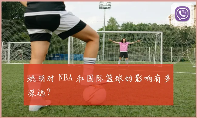 姚明对 NBA 和国际篮球的影响有多深远？