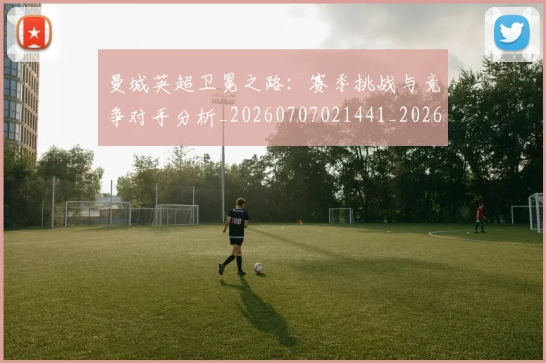 曼城英超卫冕之路:赛季挑战与竞争对手分析_20260707021441_20260731173154