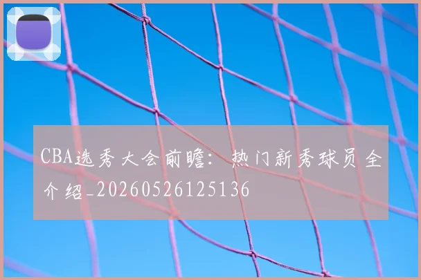 CBA选秀大会前瞻:热门新秀球员全介绍_20260526125136