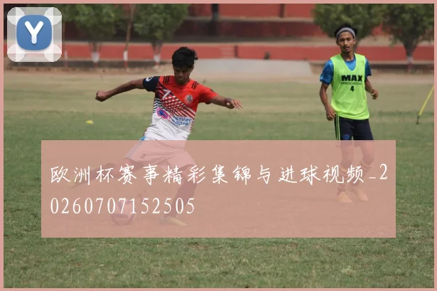 欧洲杯赛事精彩集锦与进球视频_20260707152505