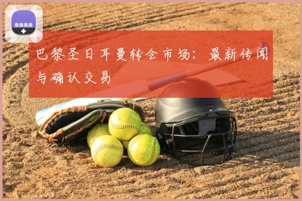 巴黎圣日耳曼转会市场：最新传闻与确认交易