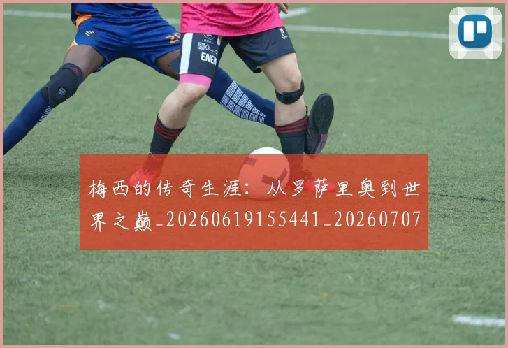 梅西的传奇生涯:从罗萨里奥到世界之巅_20260619155441_20260707144920_20260731181940