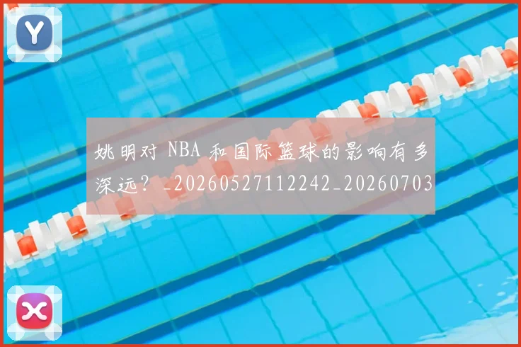 姚明对 NBA 和国际篮球的影响有多深远？_20260527112242_20260703232722
