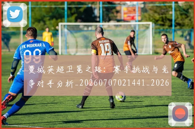 曼城英超卫冕之路：赛季挑战与竞争对手分析_20260707021441_20260731173154