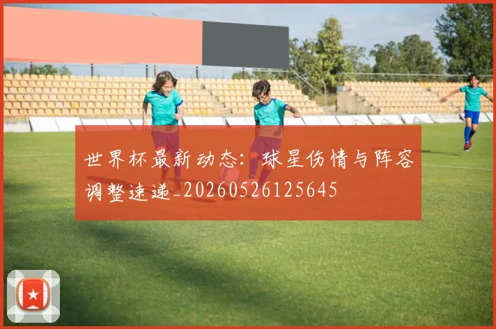 世界杯最新动态：球星伤情与阵容调整速递_20260526125645