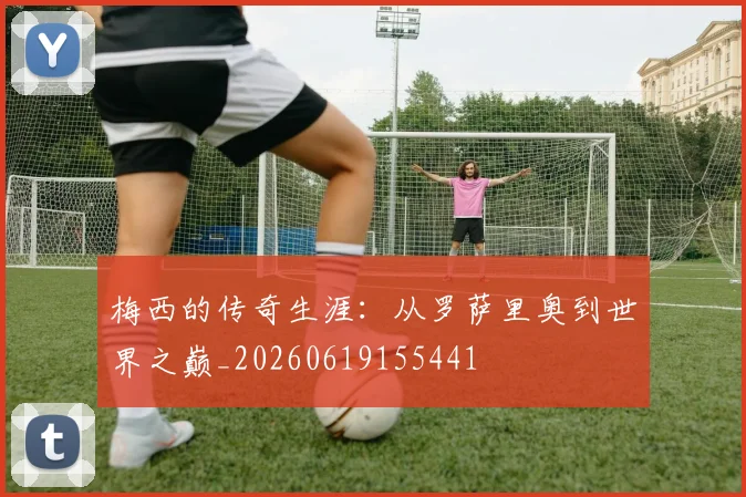 梅西的传奇生涯:从罗萨里奥到世界之巅_20260619155441