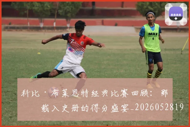 科比·布莱恩特经典比赛回顾：那些载入史册的得分盛宴_20260528193555_20260802164835