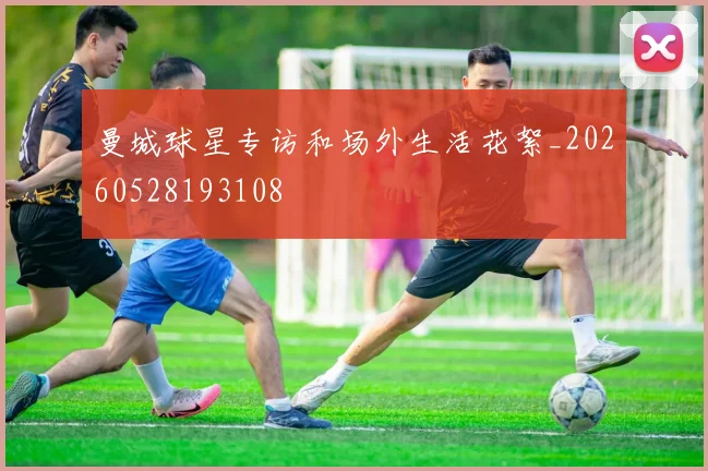 曼城球星专访和场外生活花絮_20260528193108