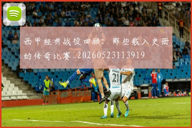 西甲经典战役回顾:那些载入史册的传奇比赛_20260523113919