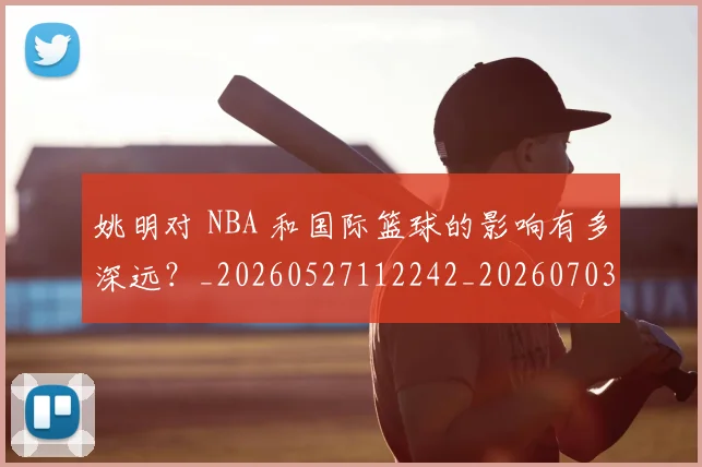 姚明对 NBA 和国际篮球的影响有多深远?_20260527112242_20260703232722