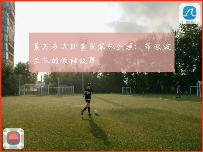 莱万多夫斯基国家队生涯:带领波兰队的领袖故事