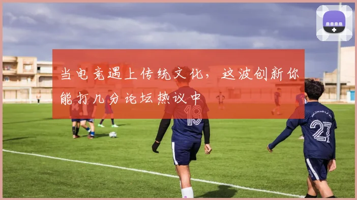 当电竞遇上传统文化,这波创新你能打几分论坛热议中